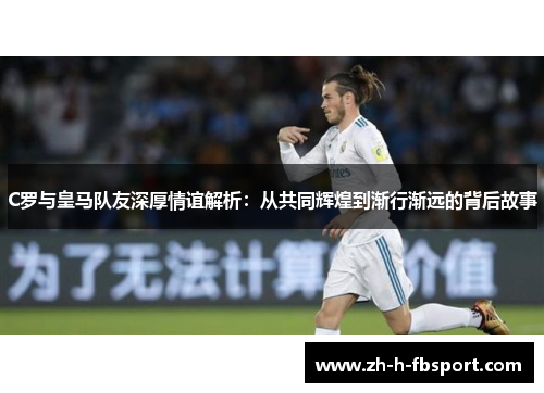 C罗与皇马队友深厚情谊解析：从共同辉煌到渐行渐远的背后故事