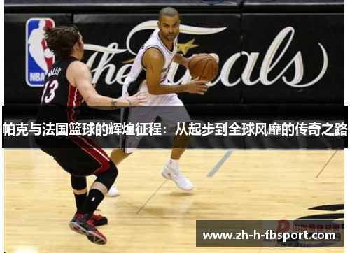 帕克与法国篮球的辉煌征程:从起步到全球风靡的传奇之路 帕克与法国篮球的辉煌征程:从起步到全球风靡的传奇之路